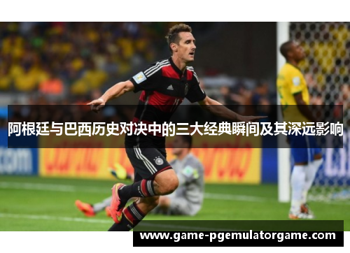 阿根廷与巴西历史对决中的三大经典瞬间及其深远影响